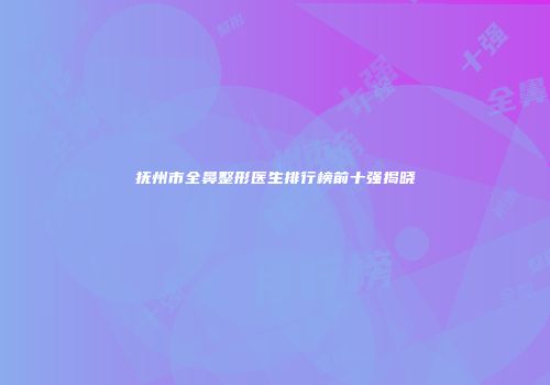 抚州市全鼻整形医生排行榜前十强揭晓