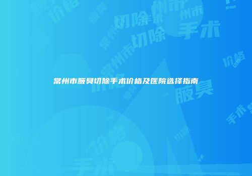 常州市腋臭切除手术价格及医院选择指南