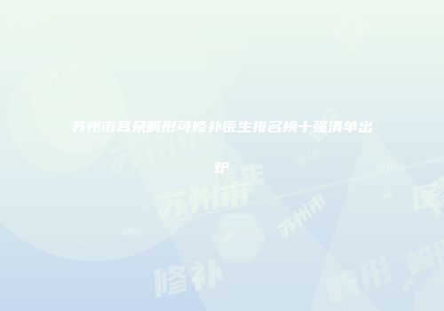 苏州市耳朵畸形可修补医生排名榜十强清单出炉