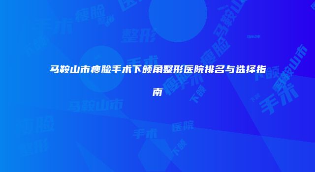 马鞍山市瘦脸手术下颌角整形医院排名与选择指南