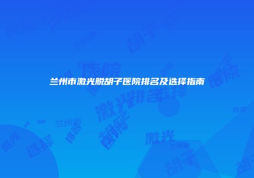 兰州市激光脱胡子医院排名及选择指南