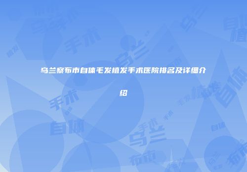 乌兰察布市自体毛发植发手术医院排名及详细介绍