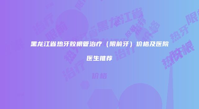 黑龙江省热牙胶根管治疗（限前牙）价格及医院医生推荐