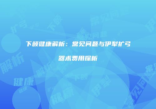 下颌健康解析：常见问题与伊犁扩弓器术费用探析