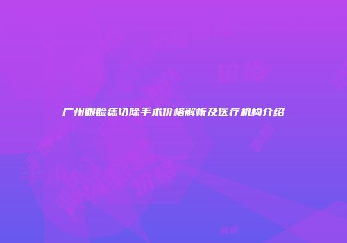 广州眼睑痣切除手术价格解析及医疗机构介绍