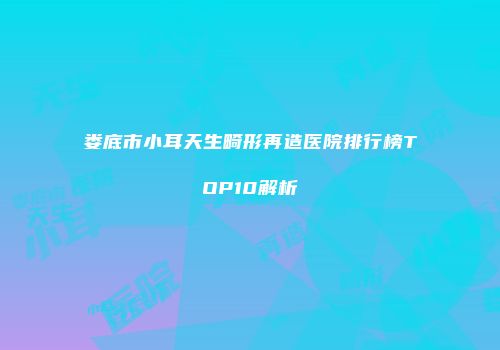 娄底市小耳天生畸形再造医院排行榜TOP10解析