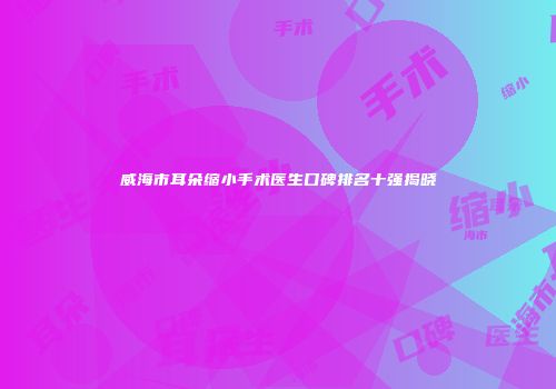 威海市耳朵缩小手术医生口碑排名十强揭晓
