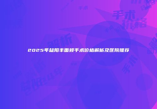 2025年益阳丰面颊手术价格解析及医院推荐