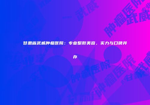 甘肃省武威肿瘤医院：专业整形美容，实力与口碑并存