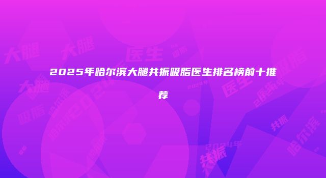 2025年哈尔滨大腿共振吸脂医生排名榜前十推荐