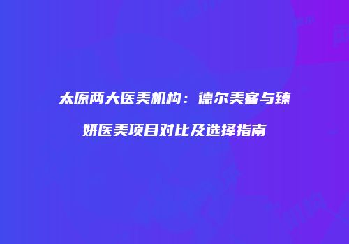 太原两大医美机构：德尔美客与臻妍医美项目对比及选择指南