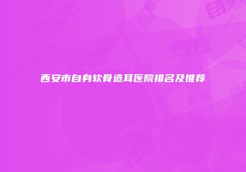 西安市自身软骨造耳医院排名及推荐