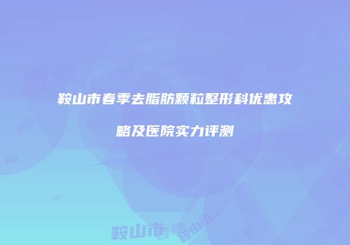 鞍山市春季去脂肪颗粒整形科优惠攻略及医院实力评测