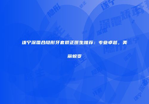 遂宁深覆合隐形牙套矫正医生推荐：专业卓越，美丽蜕变