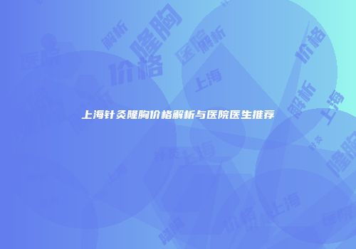 上海针灸隆胸价格解析与医院医生推荐