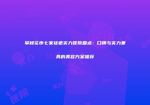 攀枝花市七家祛疤实力医院盘点：口碑与实力兼具的美容方案推荐