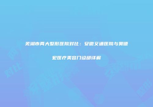 芜湖市两大整形医院对比：安徽交通医院与奥德宏医疗美容门诊部详解