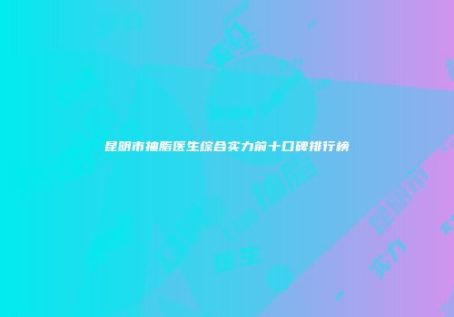 昆明市抽脂医生综合实力前十口碑排行榜