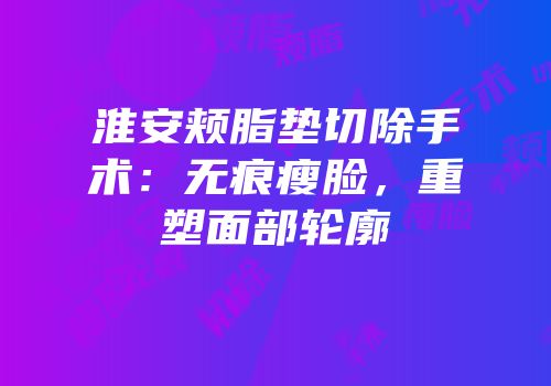 淮安颊脂垫切除手术：无痕瘦脸，重塑面部轮廓