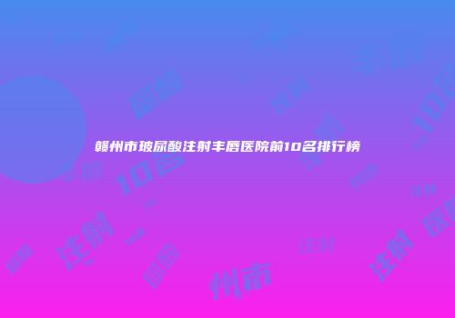赣州市玻尿酸注射丰唇医院前10名排行榜