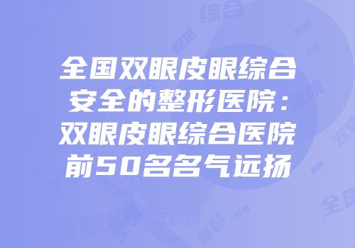 全国双眼皮眼综合安全的整形医院：双眼皮眼综合医院前50名名气远扬