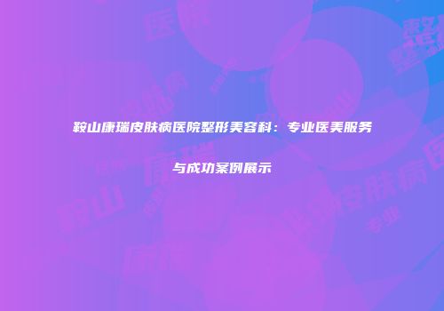 鞍山康瑞皮肤病医院整形美容科：专业医美服务与成功案例展示