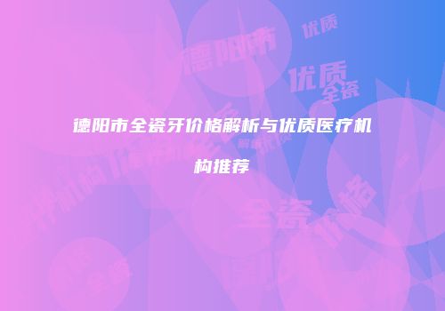 德阳市全瓷牙价格解析与优质医疗机构推荐