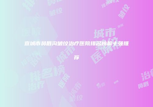 宣城市鼻唇沟皱纹治疗医院排名榜前十强推荐