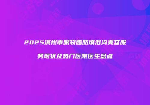 2025滨州市眼袋脂肪填泪沟美容服务现状及热门医院医生盘点