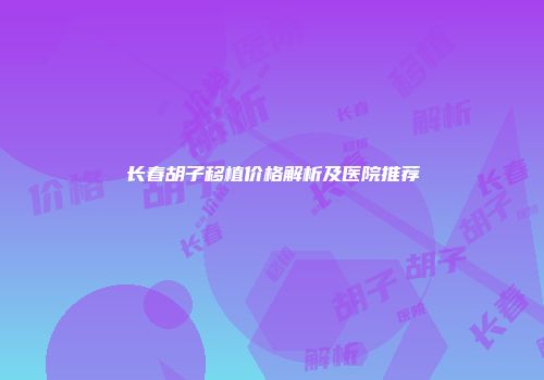长春胡子移植价格解析及医院推荐