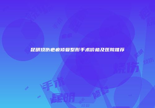 昆明烧伤疤痕修复整形手术价格及医院推荐