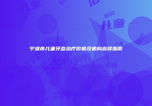 宁波市儿童牙齿治疗价格及机构选择指南
