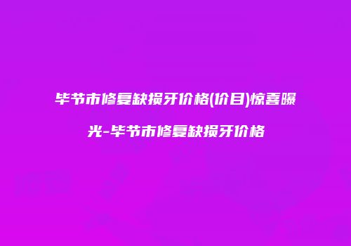 毕节市修复缺损牙价格(价目)惊喜曝光-毕节市修复缺损牙价格