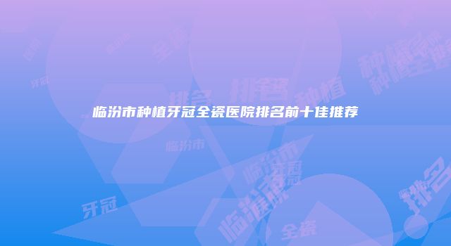 临汾市种植牙冠全瓷医院排名前十佳推荐