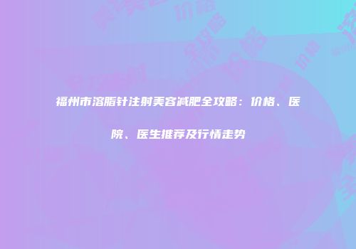 福州市溶脂针注射美容减肥全攻略：价格、医院、医生推荐及行情走势