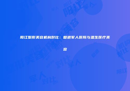 阳江整形美容机构对比：复退军人医院与温生医疗美容