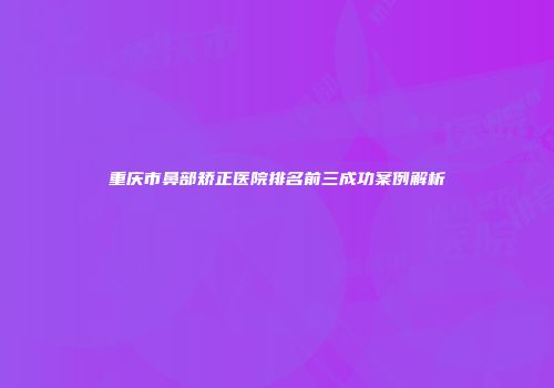 重庆市鼻部矫正医院排名前三成功案例解析