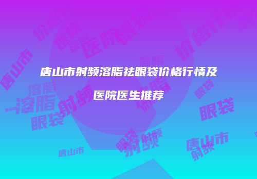唐山市射频溶脂祛眼袋价格行情及医院医生推荐