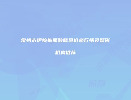 常州市伊婉玻尿酸隆鼻价格行情及整形机构推荐