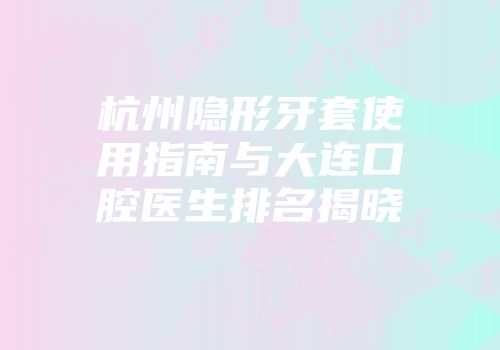 杭州隐形牙套使用指南与大连口腔医生排名揭晓