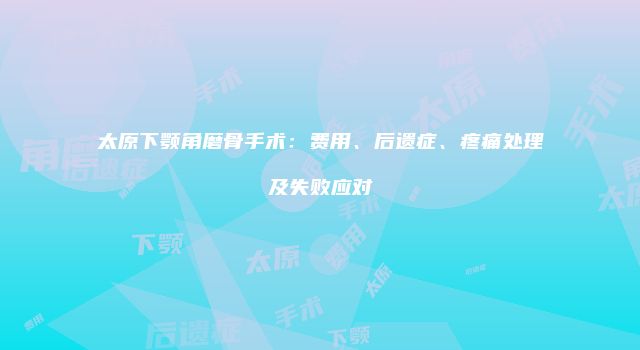 太原下颚角磨骨手术：费用、后遗症、疼痛处理及失败应对