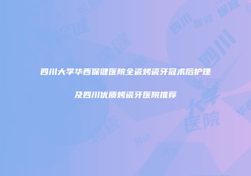 四川大学华西保健医院全瓷烤瓷牙冠术后护理及四川优质烤瓷牙医院推荐