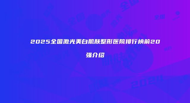 2025全国激光美白肌肤整形医院排行榜前20强介绍