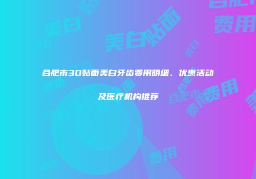 合肥市3D贴面美白牙齿费用明细、优惠活动及医疗机构推荐