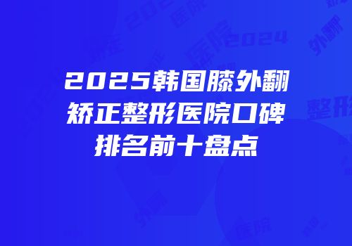2025韩国膝外翻矫正整形医院口碑排名前十盘点