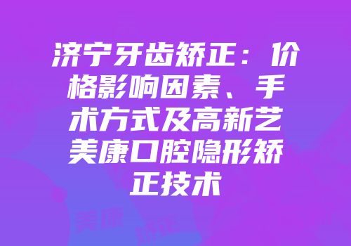 济宁牙齿矫正：价格影响因素、手术方式及高新艺美康口腔隐形矫正技术