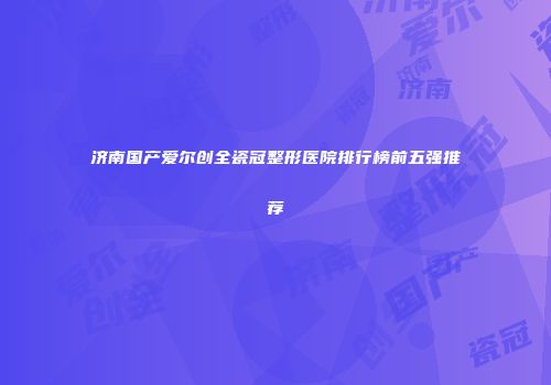 济南国产爱尔创全瓷冠整形医院排行榜前五强推荐