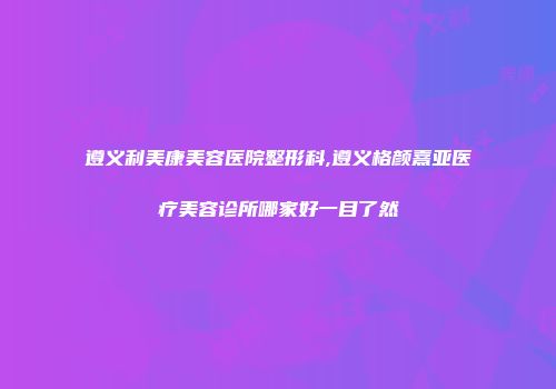 遵义利美康美容医院整形科,遵义格颜熹亚医疗美容诊所哪家好一目了然