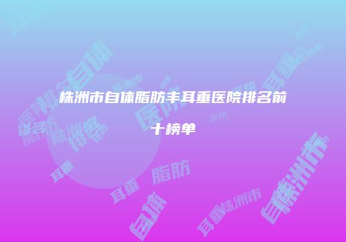 株洲市自体脂肪丰耳垂医院排名前十榜单