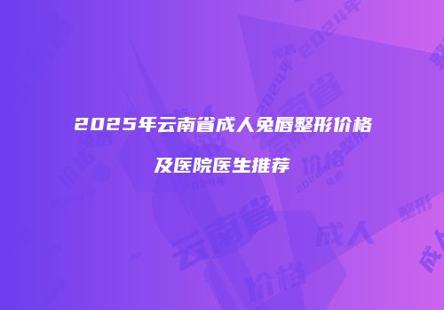 2025年云南省成人兔唇整形价格及医院医生推荐